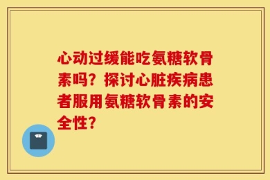 心动过缓能吃氨糖软骨素吗？探讨心脏疾病患者服用氨糖软骨素的安全性？