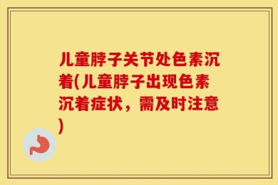 儿童脖子关节处色素沉着(儿童脖子出现色素沉着症状，需及时注意)