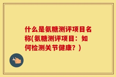 什么是氨糖测评项目名称(氨糖测评项目：如何检测关节健康？)