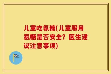 儿童吃氨糖(儿童服用氨糖是否安全？医生建议注意事项)