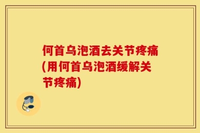 何首乌泡酒去关节疼痛(用何首乌泡酒缓解关节疼痛)