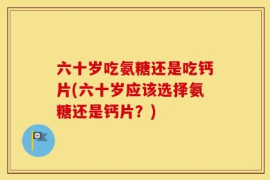 六十岁吃氨糖还是吃钙片(六十岁应该选择氨糖还是钙片？)