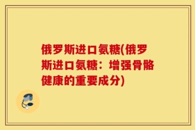 俄罗斯进口氨糖(俄罗斯进口氨糖：增强骨骼健康的重要成分)