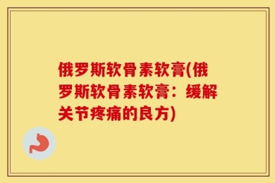 俄罗斯软骨素软膏(俄罗斯软骨素软膏：缓解关节疼痛的良方)