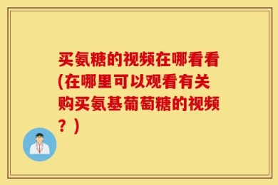 买氨糖的视频在哪看看(在哪里可以观看有关购买氨基葡萄糖的视频？)