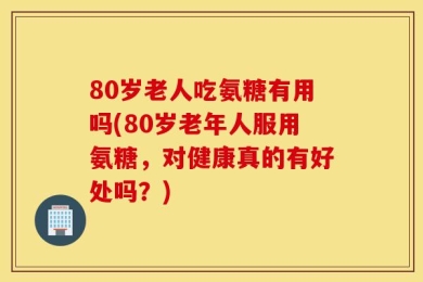 80岁老人吃氨糖有用吗(80岁老年人服用氨糖，对健康真的有好处吗？)