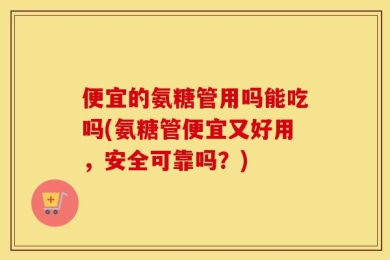 便宜的氨糖管用吗能吃吗(氨糖管便宜又好用，安全可靠吗？)