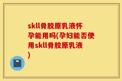 skll骨胶原乳液怀孕能用吗(孕妇能否使用skll骨胶原乳液)