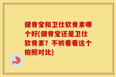 健骨宝和卫仕软骨素哪个好(健骨宝还是卫仕软骨素？不妨看看这个拍照对比)