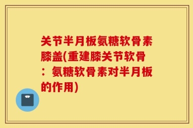 关节半月板氨糖软骨素膝盖(重建膝关节软骨：氨糖软骨素对半月板的作用)