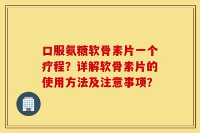 口服氨糖软骨素片一个疗程？详解软骨素片的使用方法及注意事项？