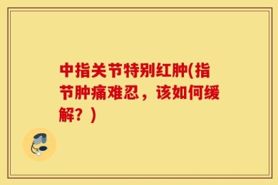 中指关节特别红肿(指节肿痛难忍，该如何缓解？)