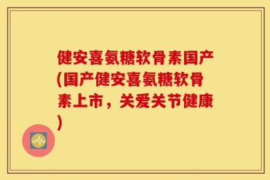 健安喜氨糖软骨素国产(国产健安喜氨糖软骨素上市，关爱关节健康)