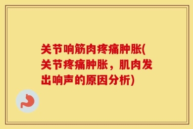 关节响筋肉疼痛肿胀(关节疼痛肿胀，肌肉发出响声的原因分析)