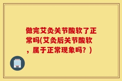 做完艾灸关节酸软了正常吗(艾灸后关节酸软，属于正常现象吗？)