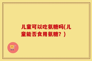 儿童可以吃氨糖吗(儿童能否食用氨糖？)