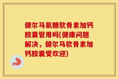 健尔马氨糖软骨素加钙胶囊管用吗(健康问题解决，健尔马软骨素加钙胶囊受欢迎)