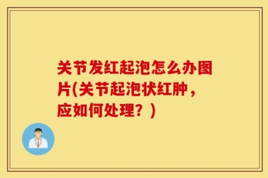 关节发红起泡怎么办图片(关节起泡状红肿，应如何处理？)