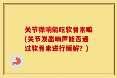 关节弹响能吃软骨素嘛(关节发出响声能否通过软骨素进行缓解？)