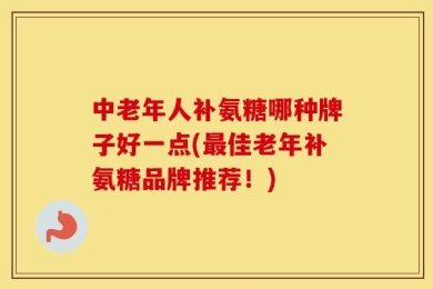 中老年人补氨糖哪种牌子好一点(最佳老年补氨糖品牌推荐！)