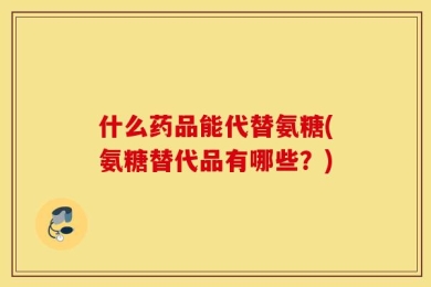 什么药品能代替氨糖(氨糖替代品有哪些？)