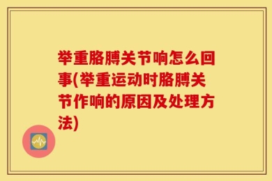 举重胳膊关节响怎么回事(举重运动时胳膊关节作响的原因及处理方法)