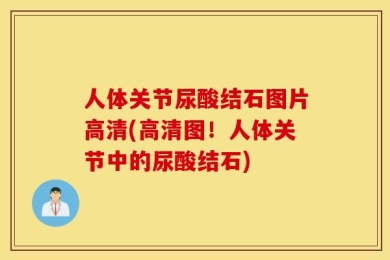 人体关节尿酸结石图片高清(高清图！人体关节中的尿酸结石)