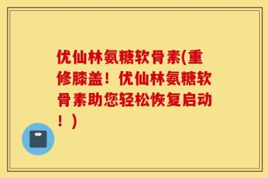 优仙林氨糖软骨素(重修膝盖！优仙林氨糖软骨素助您轻松恢复启动！)