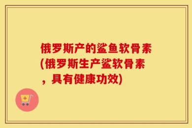 俄罗斯产的鲨鱼软骨素(俄罗斯生产鲨软骨素，具有健康功效)