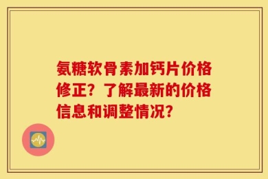 氨糖软骨素加钙片价格修正？了解最新的价格信息和调整情况？