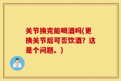 关节换完能喝酒吗(更换关节后可否饮酒？这是个问题。)