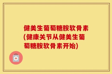 健美生葡萄糖胺软骨素(健康关节从健美生葡萄糖胺软骨素开始)