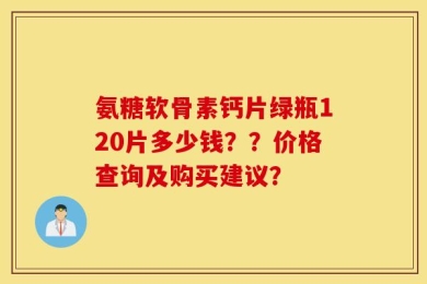 氨糖软骨素钙片绿瓶120片多少钱？？价格查询及购买建议？