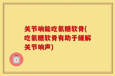 关节响能吃氨糖软骨(吃氨糖软骨有助于缓解关节响声)