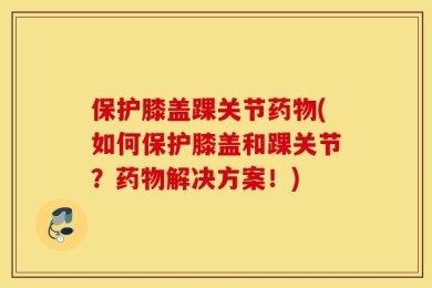 保护膝盖踝关节药物(如何保护膝盖和踝关节？药物解决方案！)