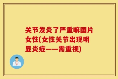 关节发炎了严重嘛图片女性(女性关节出现明显炎症——需重视)