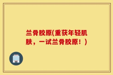 兰骨胶原(重获年轻肌肤，一试兰骨胶原！)