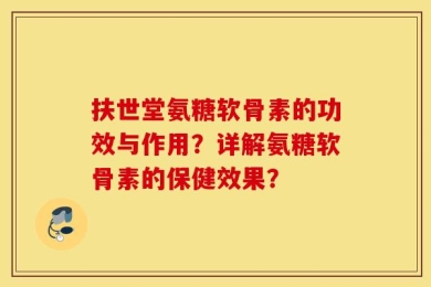 扶世堂氨糖软骨素的功效与作用？详解氨糖软骨素的保健效果？