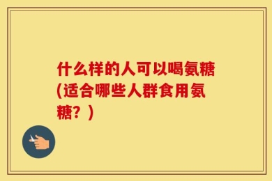 什么样的人可以喝氨糖(适合哪些人群食用氨糖？)