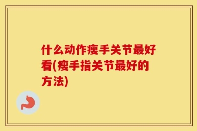 什么动作瘦手关节最好看(瘦手指关节最好的方法)