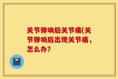 关节弹响后关节痛(关节弹响后出现关节痛，怎么办？