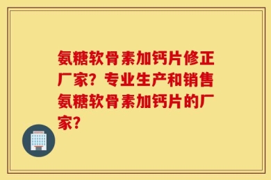氨糖软骨素加钙片修正厂家？专业生产和销售氨糖软骨素加钙片的厂家？