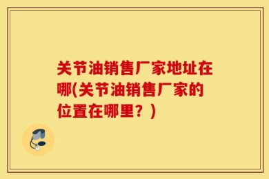 关节油销售厂家地址在哪(关节油销售厂家的位置在哪里？)