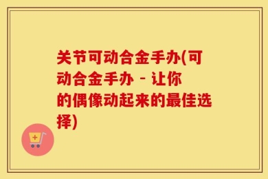 关节可动合金手办(可动合金手办 - 让你的偶像动起来的最佳选择)