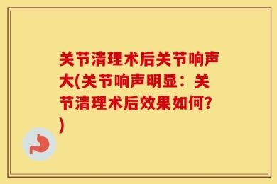 关节清理术后关节响声大(关节响声明显：关节清理术后效果如何？)