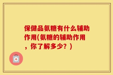 保健品氨糖有什么辅助作用(氨糖的辅助作用，你了解多少？)