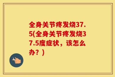 全身关节疼发烧37.5(全身关节疼发烧37.5度症状，该怎么办？)
