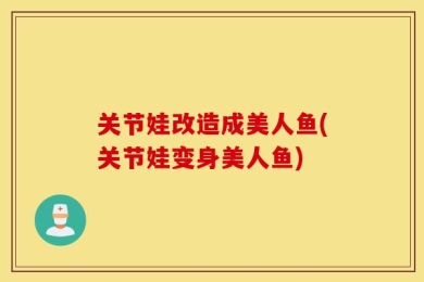 关节娃改造成美人鱼(关节娃变身美人鱼)