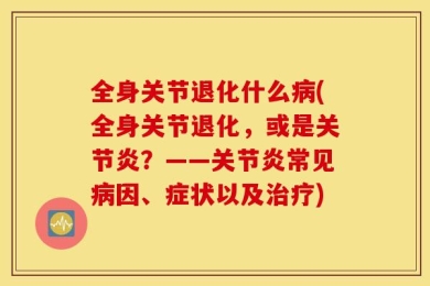 全身关节退化什么病(全身关节退化，或是关节炎？——关节炎常见病因、症状以及治疗)