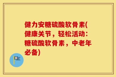 健力安糖硫酸软骨素(健康关节，轻松活动：糖硫酸软骨素，中老年必备)